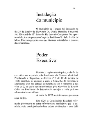 26


                     Instalação
                     do município
                      O município de Tangará foi instalado no
dia 28 de janeiro de 1959 pelo Dr. Danilo Barbalho Simonetti,
Juiz Eleitoral da 15ª Zona de São José de Campestre. Na opor-
tunidade, tomou posse do Cargo de Prefeito o Sr. João Ataíde de
Melo. Estavam presentes ao ato, diversas autoridades e pessoas
da comunidade.




                     Poder
                     Executivo

                      Durante o regime monárquico, a chefia do
executivo era exercida pelo Presidente da Câmara Municipal.
Proclamada a República, o decreto nº 9 de 18 de janeiro de
1890, dissolveu as câmaras e criou o Conselho de Intendência
Municipal, que nas cidades compunha-se de 5 membros e nas
vilas de 3, os quais seriam nomeados pelo Governo do Estado.
Cabia ao Presidente da Intendência manejar a vida político-
administrativa da cidade.
                      A partir de 1892, os intendentes passaram
a ser eleitos.
                      Em 1926, a Constituição Estadual refor-
mada, preceituou na parte referente aos municípios que “a ad-
ministração municipal teria duas ordens de funções – uma deli-
 