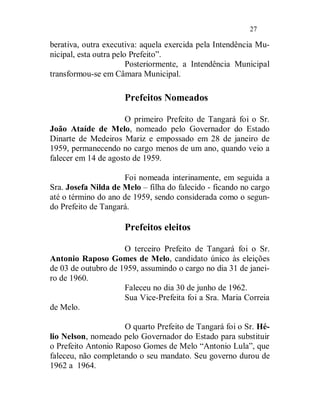 27

berativa, outra executiva: aquela exercida pela Intendência Mu-
nicipal, esta outra pelo Prefeito”.
                        Posteriormente, a Intendência Municipal
transformou-se em Câmara Municipal.

                     Prefeitos Nomeados

                     O primeiro Prefeito de Tangará foi o Sr.
João Ataíde de Melo, nomeado pelo Governador do Estado
Dinarte de Medeiros Mariz e empossado em 28 de janeiro de
1959, permanecendo no cargo menos de um ano, quando veio a
falecer em 14 de agosto de 1959.

                     Foi nomeada interinamente, em seguida a
Sra. Josefa Nilda de Melo – filha do falecido - ficando no cargo
até o término do ano de 1959, sendo considerada como o segun-
do Prefeito de Tangará.

                     Prefeitos eleitos

                     O terceiro Prefeito de Tangará foi o Sr.
Antonio Raposo Gomes de Melo, candidato único às eleições
de 03 de outubro de 1959, assumindo o cargo no dia 31 de janei-
ro de 1960.
                     Faleceu no dia 30 de junho de 1962.
                     Sua Vice-Prefeita foi a Sra. Maria Correia
de Melo.

                     O quarto Prefeito de Tangará foi o Sr. Hé-
lio Nelson, nomeado pelo Governador do Estado para substituir
o Prefeito Antonio Raposo Gomes de Melo “Antonio Lula”, que
faleceu, não completando o seu mandato. Seu governo durou de
1962 a 1964.
 