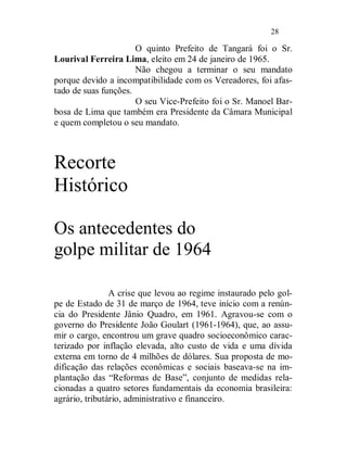 28

                      O quinto Prefeito de Tangará foi o Sr.
Lourival Ferreira Lima, eleito em 24 de janeiro de 1965.
                      Não chegou a terminar o seu mandato
porque devido a incompatibilidade com os Vereadores, foi afas-
tado de suas funções.
                      O seu Vice-Prefeito foi o Sr. Manoel Bar-
bosa de Lima que também era Presidente da Câmara Municipal
e quem completou o seu mandato.



Recorte
Histórico

Os antecedentes do
golpe militar de 1964

                A crise que levou ao regime instaurado pelo gol-
pe de Estado de 31 de março de 1964, teve início com a renún-
cia do Presidente Jânio Quadro, em 1961. Agravou-se com o
governo do Presidente João Goulart (1961-1964), que, ao assu-
mir o cargo, encontrou um grave quadro socioeconômico carac-
terizado por inflação elevada, alto custo de vida e uma dívida
externa em torno de 4 milhões de dólares. Sua proposta de mo-
dificação das relações econômicas e sociais baseava-se na im-
plantação das “Reformas de Base”, conjunto de medidas rela-
cionadas a quatro setores fundamentais da economia brasileira:
agrário, tributário, administrativo e financeiro.
 