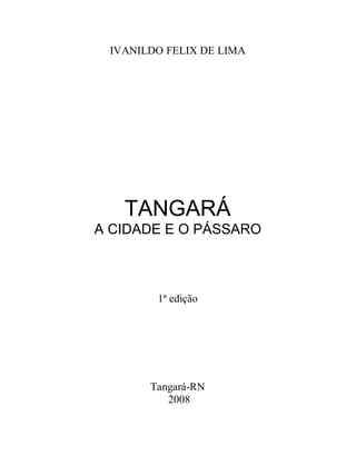 IVANILDO FELIX DE LIMA




   TANGARÁ
A CIDADE E O PÁSSARO



        1ª edição




       Tangará-RN
          2008
 