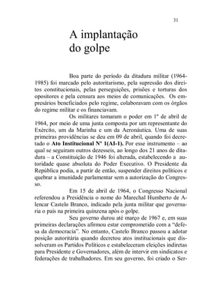 31


              A implantação
              do golpe

                Boa parte do período da ditadura militar (1964-
1985) foi marcado pelo autoritarismo, pela supressão dos direi-
tos constitucionais, pelas perseguições, prisões e torturas dos
opositores e pela censura aos meios de comunicações. Os em-
presários beneficiados pelo regime, colaboravam com os órgãos
do regime militar e os financiavam.
                Os militares tomaram o poder em 1º de abril de
1964, por meio de uma junta composta por um representante do
Exército, um da Marinha e um da Aeronáutica. Uma de suas
primeiras providências se deu em 09 de abril, quando foi decre-
tado o Ato Institucional Nº 1(AI-1). Por esse instrumento – ao
qual se seguiram outros dezesseis, ao longo dos 21 anos de dita-
dura – a Constituição de 1946 foi alterada, estabelecendo a au-
toridade quase absoluta do Poder Executivo. O Presidente da
República podia, a partir de então, suspender direitos políticos e
quebrar a imunidade parlamentar sem a autorização do Congres-
so.
                Em 15 de abril de 1964, o Congresso Nacional
referendou a Presidência o nome do Marechal Humberto de A-
lencar Castelo Branco, indicado pela junta militar que governa-
ria o país na primeira quinzena após o golpe.
                Seu governo durou até março de 1967 e, em suas
primeiras declarações afirmou estar comprometido com a “defe-
sa da democracia”. No entanto, Castelo Branco passou a adotar
posição autoritária quando decretou atos institucionais que dis-
solveram os Partidos Políticos e estabeleceram eleições indiretas
para Presidente e Governadores, além de intervir em sindicatos e
federações de trabalhadores. Em seu governo, foi criado o Ser-
 