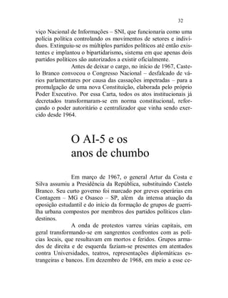 32

viço Nacional de Informações – SNI, que funcionaria como uma
polícia política controlando os movimentos de setores e indiví-
duos. Extinguiu-se os múltiplos partidos políticos até então exis-
tentes e implantou o bipartidarismo, sistema em que apenas dois
partidos políticos são autorizados a existir oficialmente.
                Antes de deixar o cargo, no início de 1967, Caste-
lo Branco convocou o Congresso Nacional – desfalcado de vá-
rios parlamentares por causa das cassações impetradas – para a
promulgação de uma nova Constituição, elaborada pelo próprio
Poder Executivo. Por essa Carta, todos os atos institucionais já
decretados transformaram-se em norma constitucional, refor-
çando o poder autoritário e centralizador que vinha sendo exer-
cido desde 1964.



              O AI-5 e os
              anos de chumbo
               Em março de 1967, o general Artur da Costa e
Silva assumiu a Presidência da República, substituindo Castelo
Branco. Seu curto governo foi marcado por greves operárias em
Contagem – MG e Osasco – SP, além da intensa atuação da
oposição estudantil e do início da formação de grupos de guerri-
lha urbana compostos por membros dos partidos políticos clan-
destinos.
               A onda de protestos varreu várias capitais, em
geral transformando-se em sangrentos confrontos com as polí-
cias locais, que resultavam em mortos e feridos. Grupos arma-
dos de direita e de esquerda faziam-se presentes em atentados
contra Universidades, teatros, representações diplomáticas es-
trangeiras e bancos. Em dezembro de 1968, em meio a esse ce-
 