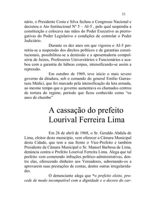33

nário, o Presidente Costa e Silva fechou o Congresso Nacional e
decretou o Ato Institucional Nº 5 – AI-5 , pelo qual suspendia a
constituição e colocava nas mãos do Poder Executivo as prerro-
gativas do Poder Legislativo e condições de controlar o Poder
Judiciário.
               Durante os dez anos em que vigorou o AI-5 per-
mitiu-se a suspensão dos direitos políticos e de garantias consti-
tucionais, possibilitou-se a demissão e a aposentadoria compul-
sória de Juízes, Professores Universitários e Funcionários e aca-
bou com a garantia do hábeas corpus, intensificando-se assim a
repressão.
               Em outubro de 1969, teve início o mais severo
governo da ditadura, sob o comando do general Emílio Garras-
tazu Médici, que foi marcado pela intensificação da luta armada,
ao mesmo tempo que o governo aumentava os chamados centros
de tortura do regime, período que ficou conhecido como “os
anos de chumbo”


              A cassação do prefeito
              Lourival Ferreira Lima
               Em 26 de abril de 1968, o Sr. Geraldo Abdala de
Lima, eleitor deste município, vem oferecer a Câmara Municipal
desta Cidade, que tem a sua frente o Vice-Prefeito e também
Presidente da Câmara Municipal o Sr. Manoel Barbosa de Lima,
denúncia contra o Prefeito Lourival Ferreira Lima. Alega que tal
prefeito vem cometendo infrações político-administrativas, den-
tre elas, oferecendo dinheiro aos Vereadores, subornando-os a
aprovarem suas prestações de contas, dentre outras irregularida-
des.
               O denunciante alega que “o prefeito eleito, pro-
cede de modo incompatível com a dignidade e o decoro do car-
 
