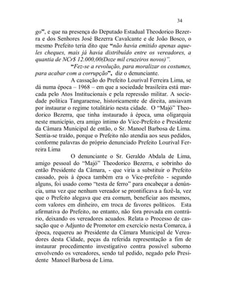 34

go”, e que na presença do Deputado Estadual Theodorico Bezer-
ra e dos Senhores José Bezerra Cavalcante e de João Bosco, o
mesmo Prefeito teria dito que “não havia emitido apenas aque-
les cheques, mais já havia distribuído entre os vereadores, a
quantia de NCr$ 12.000,00(Doze mil cruzeiros novos)”.
               “Fez-se a revolução, para moralizar os costumes,
para acabar com a corrupção”, diz o denunciante.
               A cassação do Prefeito Lourival Ferreira Lima, se
dá numa época – 1968 – em que a sociedade brasileira está mar-
cada pelo Atos Institucionais e pela repressão militar. A socie-
dade política Tangaraense, historicamente de direita, ansiavam
por instaurar o regime totalitário nesta cidade. O “Majó” Theo-
dorico Bezerra, que tinha instaurado à época, uma oligarquia
neste município, era amigo íntimo do Vice-Prefeito e Presidente
da Câmara Municipal de então, o Sr. Manoel Barbosa de Lima.
Sentia-se traído, porque o Prefeito não atendia aos seus pedidos,
conforme palavras do próprio denunciado Prefeito Lourival Fer-
reira Lima
               O denunciante o Sr. Geraldo Abdala de Lima,
amigo pessoal do “Majó” Theodorico Bezerra, e sobrinho do
então Presidente da Câmara, - que viria a substituir o Prefeito
cassado, pois à época também era o Vice-prefeito - segundo
alguns, foi usado como “testa de ferro” para encabeçar a denún-
cia, uma vez que nenhum vereador se prontificava a fazê-la, vez
que o Prefeito alegava que era comum, beneficiar aos mesmos,
com valores em dinheiro, em troca de favores políticos. Esta
afirmativa do Prefeito, no entanto, não fora provada em contrá-
rio, deixando os vereadores acuados. Relata o Processo de cas-
sação que o Adjunto de Promotor em exercício nesta Comarca, à
época, requereu ao Presidente da Câmara Municipal de Verea-
dores desta Cidade, peças da referida representação a fim de
instaurar procedimento investigativo contra possível suborno
envolvendo os vereadores, sendo tal pedido, negado pelo Presi-
dente Manoel Barbosa de Lima.
 