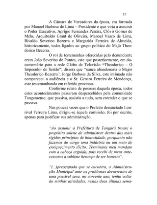 35

               A Câmara de Vereadores da época, era formada
por Manoel Barbosa de Lima – Presidente e que viria a assumir
o Poder Executivo, Aprígio Fernandes Pereira, Clóvis Gomes de
Melo, Arquibaldo Grant de Oliveira, Manoel Vasco de Lima,
Rivaldo Severino Bezerra e Margarida Ferreira de Almeida,
historicamente, todos ligados ao grupo político do Majó Theo-
dorico Bezerra.
               O rol de testemunhas oferecidas pelo denunciante
eram João Severino de Pontes, este que posteriormente, em do-
cumentário para a rede Globo de Televisão “Theodorico – O
Imperador do Sertão”, dissera que “nunca abandonaria o Major
Theodorico Bezerra”; Jorge Barbosa da Silva, este intimado não
compareceu a audiência e o Sr. Genaro Ferreira de Mendonça,
este testemunhando em referido processo.
               Conforme relato de pessoas daquela época, todos
estes acontecimentos passaram despercebidos pela comunidade
Tangaraense, que passiva, assistia a tudo, sem entender o que se
passava.
               Nas poucas vezes que o Prefeito denunciado Lou-
rival Ferreira Lima, dirigiu-se àquela comissão, foi por escrito,
apenas para justificar sua administração.

              “Ao assumir a Prefeitura de Tangará trouxe o
              propósito solene de administrar dentro dos mais
              rígidos princípios de honestidade, porquanto não
              fazemos do cargo uma indústria ou um meio de
              enriquecimento ilícito. Terminarei meu mandato
              com a cabeça erguida, pois recebi de meus ante-
              cessores a sublime herança de ser honesto”.

              “(...)preocupada que se encontra, a Administra-
              ção Municipal ante os problemas decorrentes de
              uma possível seca, no corrente ano, tenho volta-
              do minhas atividades, nestas duas últimas sema-
 