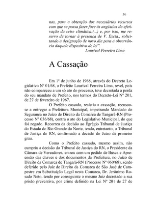 36

              nas, para a obtenção dos necessários recursos
              com que se possa fazer face às angústias da efeti-
              vação da crise climática.(...) e, por isso, me re-
              servo de tornar à presença de V. Excia., solici-
              tando a designação de novo dia para a observân-
              cia daquele dispositivo de lei”.
                                    Lourival Ferreira Lima


              A Cassação
               Em 1º de junho de 1968, através do Decreto Le-
gislativo Nº 01/68, o Prefeito Lourival Ferreira Lima, revel, pois
não compareceu a um só ato do processo, teve decretada a perda
do seu mandato de Prefeito, nos termos do Decreto-Lei Nº 201,
de 27 de fevereiro de 1967.
               O Prefeito cassado, resistiu a cassação, recusou-
se a entregar a Prefeitura Municipal, impetrando Mandado de
Segurança no Juízo de Direito da Comarca de Tangará-RN (Pro-
cesso Nº 036/68), contra o ato do Legislativo Municipal, do que
foi negado. Recorreu da decisão ao Egrégio Tribunal de Justiça
do Estado do Rio Grande do Norte, tendo, entretanto, o Tribunal
de Justiça do RN, confirmado a decisão do Juízo de primeiro
grau.
               Como o Prefeito cassado, mesmo assim, não
cumpriu a decisão do Tribunal de Justiça do RN, o Presidente da
Câmara de Vereadores, entrou com um pedido de Busca e Apre-
ensão das chaves e dos documentos da Prefeitura, no Juízo de
Direito da Comarca de Tangará-RN (Processo Nº 060/68), sendo
deferido pelo Juiz de Direito da Comarca de São José de Cam-
pestre em Substituição Legal nesta Comarca, Dr. Jerônimo Ro-
sado Neto, tendo por conseguinte o mesmo Juiz decretado a sua
prisão preventiva, por crime definido na Lei Nº 201 de 27 de
 