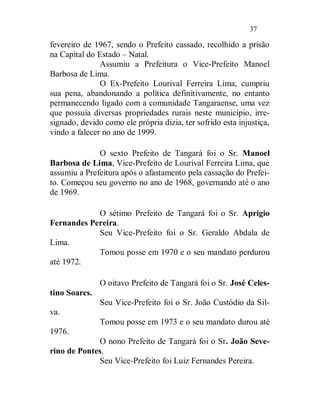 37

fevereiro de 1967, sendo o Prefeito cassado, recolhido a prisão
na Capital do Estado – Natal.
               Assumiu a Prefeitura o Vice-Prefeito Manoel
Barbosa de Lima.
               O Ex-Prefeito Lourival Ferreira Lima, cumpriu
sua pena, abandonando a política definitivamente, no entanto
permanecendo ligado com a comunidade Tangaraense, uma vez
que possuía diversas propriedades rurais neste município, irre-
signado, devido como ele própria dizia, ter sofrido esta injustiça,
vindo a falecer no ano de 1999.

              O sexto Prefeito de Tangará foi o Sr. Manoel
Barbosa de Lima, Vice-Prefeito de Lourival Ferreira Lima, que
assumiu a Prefeitura após o afastamento pela cassação do Prefei-
to. Começou seu governo no ano de 1968, governando até o ano
de 1969.

            O sétimo Prefeito de Tangará foi o Sr. Aprígio
Fernandes Pereira.
            Seu Vice-Prefeito foi o Sr. Geraldo Abdala de
Lima.
            Tomou posse em 1970 e o seu mandato perdurou
até 1972.

               O oitavo Prefeito de Tangará foi o Sr. José Celes-
tino Soares.
               Seu Vice-Prefeito foi o Sr. João Custódio da Sil-
va.
               Tomou posse em 1973 e o seu mandato durou até
1976.
             O nono Prefeito de Tangará foi o Sr. João Seve-
rino de Pontes.
             Seu Vice-Prefeito foi Luiz Fernandes Pereira.
 