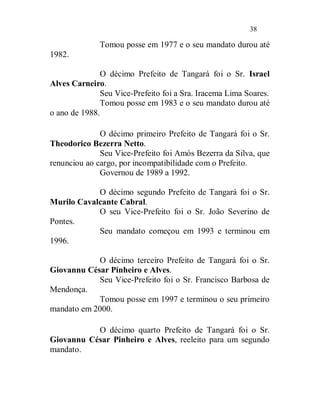 38

              Tomou posse em 1977 e o seu mandato durou até
1982.

               O décimo Prefeito de Tangará foi o Sr. Israel
Alves Carneiro.
               Seu Vice-Prefeito foi a Sra. Iracema Lima Soares.
               Tomou posse em 1983 e o seu mandato durou até
o ano de 1988.

              O décimo primeiro Prefeito de Tangará foi o Sr.
Theodorico Bezerra Netto.
              Seu Vice-Prefeito foi Amós Bezerra da Silva, que
renunciou ao cargo, por incompatibilidade com o Prefeito.
              Governou de 1989 a 1992.

            O décimo segundo Prefeito de Tangará foi o Sr.
Murilo Cavalcante Cabral.
            O seu Vice-Prefeito foi o Sr. João Severino de
Pontes.
            Seu mandato começou em 1993 e terminou em
1996.

            O décimo terceiro Prefeito de Tangará foi o Sr.
Giovannu César Pinheiro e Alves.
            Seu Vice-Prefeito foi o Sr. Francisco Barbosa de
Mendonça.
            Tomou posse em 1997 e terminou o seu primeiro
mandato em 2000.

           O décimo quarto Prefeito de Tangará foi o Sr.
Giovannu César Pinheiro e Alves, reeleito para um segundo
mandato.
 