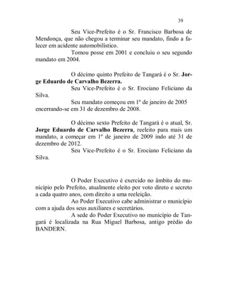 39

              Seu Vice-Prefeito é o Sr. Francisco Barbosa de
Mendonça, que não chegou a terminar seu mandato, findo a fa-
lecer em acidente automobilístico.
              Tomou posse em 2001 e concluiu o seu segundo
mandato em 2004.

              O décimo quinto Prefeito de Tangará é o Sr. Jor-
ge Eduardo de Carvalho Bezerra.
              Seu Vice-Prefeito é o Sr. Erociano Feliciano da
Silva.
              Seu mandato começou em 1º de janeiro de 2005
encerrando-se em 31 de dezembro de 2008.

             O décimo sexto Prefeito de Tangará é o atual, Sr.
Jorge Eduardo de Carvalho Bezerra, reeleito para mais um
mandato, a começar em 1º de janeiro de 2009 indo até 31 de
dezembro de 2012.
             Seu Vice-Prefeito é o Sr. Erociano Feliciano da
Silva.


               O Poder Executivo é exercido no âmbito do mu-
nicípio pelo Prefeito, atualmente eleito por voto direto e secreto
a cada quatro anos, com direito a uma reeleição.
               Ao Poder Executivo cabe administrar o município
com a ajuda dos seus auxiliares e secretários.
               A sede do Poder Executivo no município de Tan-
gará é localizada na Rua Miguel Barbosa, antigo prédio do
BANDERN.
 