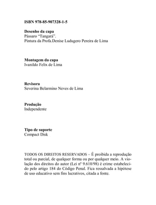 ISBN 978-85-907328-1-5

Desenho da capa
Pássaro “Tangará”.
Pintura da Profa.Denise Ludugero Pereira de Lima



Montagem da capa
Ivanildo Felix de Lima



Revisora
Severina Belarmino Neves de Lima


Produção
Independente




Tipo de suporte
Compact Disk



TODOS OS DIREITOS RESERVADOS – É proibida a reprodução
total ou parcial, de qualquer forma ou por qualquer meio. A vio-
lação dos direitos do autor (Lei nº 9.610/98) é crime estabeleci-
do pelo artigo 184 do Código Penal. Fica ressalvada a hipótese
de uso educativo sem fins lucrativos, citada a fonte.
 