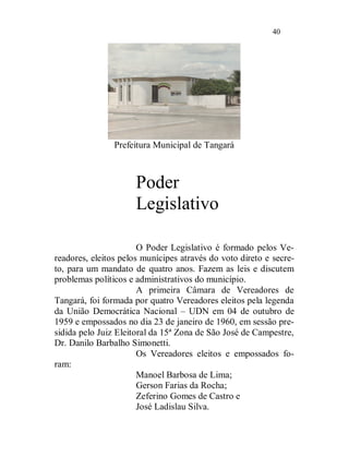 40




                Prefeitura Municipal de Tangará



                      Poder
                      Legislativo

                       O Poder Legislativo é formado pelos Ve-
readores, eleitos pelos munícipes através do voto direto e secre-
to, para um mandato de quatro anos. Fazem as leis e discutem
problemas políticos e administrativos do município.
                       A primeira Câmara de Vereadores de
Tangará, foi formada por quatro Vereadores eleitos pela legenda
da União Democrática Nacional – UDN em 04 de outubro de
1959 e empossados no dia 23 de janeiro de 1960, em sessão pre-
sidida pelo Juiz Eleitoral da 15ª Zona de São José de Campestre,
Dr. Danilo Barbalho Simonetti.
                       Os Vereadores eleitos e empossados fo-
ram:
                       Manoel Barbosa de Lima;
                       Gerson Farias da Rocha;
                       Zeferino Gomes de Castro e
                       José Ladislau Silva.
 