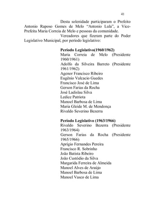 41

                      Desta solenidade participaram o Prefeito
Antonio Raposo Gomes de Melo “Antonio Lula”, a Vice-
Prefeita Maria Correia de Melo e pessoas da comunidade.
                      Vereadores que fizeram parte do Poder
Legislativo Municipal, por período legislativo:

                     Período Legislativo(1960/1962)
                     Maria Correia de Melo (Presidente
                     1960/1961)
                     Adolfo da Silveira Barreto (Presidente
                     1961/1962)
                     Agenor Francisco Ribeiro
                     Eugênio Valcacio Guedes
                     Francisco José de Lima
                     Gerson Farias da Rocha
                     José Ladislau Silva
                     Ledice Patriota
                     Manoel Barbosa de Lima
                     Maria Gleide M. de Mendonça
                     Rivaldo Severino Bezerra

                     Período Legislativo (1963/1966)
                     Rivaldo Severino Bezerra (Presidente
                     1963/1964)
                     Gerson Farias da Rocha (Presidente
                     1965/1966)
                     Aprígio Fernandes Pereira
                     Francisco R. Sobrinho
                     João Batista Ribeiro
                     João Custódio da Silva
                     Margarida Ferreira de Almeida
                     Manoel Alves de Araújo
                     Manoel Barbosa de Lima
                     Manoel Vasco de Lima
 