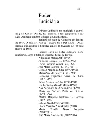 48


                     Poder
                     Judiciário
                     O Poder Judiciário no município é exerci-
do pelo Juiz de Direito. Ele examina o fiel cumprimento das
Leis. Acumula também a função de Juiz Eleitoral.
                     Tangará foi sede de Comarca em janeiro
de 1964. O primeiro Juiz de Tangará foi o Bel. Manoel Alves
Irmãos, que assumiu a Comarca em 05 de fevereiro de 1964 até
março de 1968.
                     Fizeram parte do Poder Judiciário neste
município, como Titular os seguintes Juízes de Direito:
                     Nildo João Matias Alff (1968)
                     Jerônimo Rosado Neto (1969/1973)
                     Dúbel Ferreira Cosme (1974/1975)
                     José Mário Pedrosa (1976/1978)
                     Geraldo Magela da Cruz (1979/1982)
                     Maria Zeneide Bezerra (1983/1986)
                     Geraldina Fagundes Souza de Lima
                     (1987/1989)
                     Jarbas Antonio da Silva (1990/1991)
                     Guilherme Newton do Monte (1992)
                     Ana Nery Lins de Oliveira Cruz (1993)
                     Maria do Socorro Pinto de Oliveira
                     (1993/1996)
                     Martha Danyelle Sant’ana C. Barbosa
                     (1997/1999)
                     Sabrina Smith Chaves (2000)
                     Eliana Marinho Alves Carlos (2000)
                     Maria      Nivalda      Neco       Torquato
                     (2000/2001)
                     José Maria Nascimento (2002/2006)
 