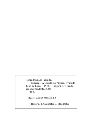 Lima, Ivanildo Felix de.
     Tangará – A Cidade e o Pássaro/ Ivanildo
Felix de Lima. – 1ª ed. – Tangará-RN: Produ-
ção independente, 2008.
  140 p.

  ISBN: 978-85-907328-1-5

  1. História. 2. Geografia. 3. Etnografia.
 
