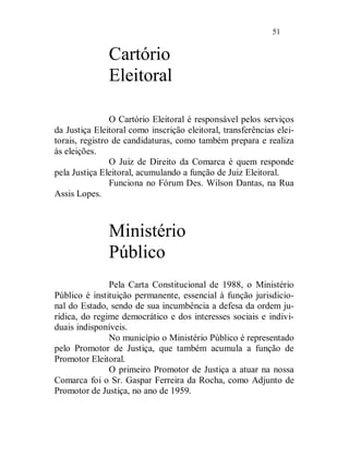 51


               Cartório
               Eleitoral

                O Cartório Eleitoral é responsável pelos serviços
da Justiça Eleitoral como inscrição eleitoral, transferências elei-
torais, registro de candidaturas, como também prepara e realiza
às eleições.
                O Juiz de Direito da Comarca é quem responde
pela Justiça Eleitoral, acumulando a função de Juiz Eleitoral.
                Funciona no Fórum Des. Wilson Dantas, na Rua
Assis Lopes.



               Ministério
               Público
               Pela Carta Constitucional de 1988, o Ministério
Público é instituição permanente, essencial à função jurisdicio-
nal do Estado, sendo de sua incumbência a defesa da ordem ju-
rídica, do regime democrático e dos interesses sociais e indivi-
duais indisponíveis.
               No município o Ministério Público é representado
pelo Promotor de Justiça, que também acumula a função de
Promotor Eleitoral.
               O primeiro Promotor de Justiça a atuar na nossa
Comarca foi o Sr. Gaspar Ferreira da Rocha, como Adjunto de
Promotor de Justiça, no ano de 1959.
 