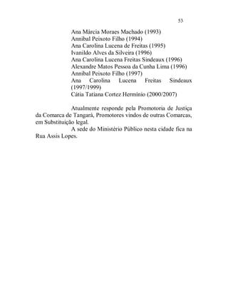 53

              Ana Márcia Moraes Machado (1993)
              Annibal Peixoto Filho (1994)
              Ana Carolina Lucena de Freitas (1995)
              Ivanildo Alves da Silveira (1996)
              Ana Carolina Lucena Freitas Sindeaux (1996)
              Alexandre Matos Pessoa da Cunha Lima (1996)
              Annibal Peixoto Filho (1997)
              Ana Carolina Lucena Freitas Sindeaux
              (1997/1999)
              Cátia Tatiana Cortez Hermínio (2000/2007)

              Atualmente responde pela Promotoria de Justiça
da Comarca de Tangará, Promotores vindos de outras Comarcas,
em Substituição legal.
              A sede do Ministério Público nesta cidade fica na
Rua Assis Lopes.
 