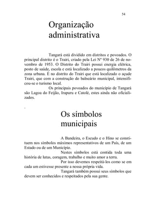 54


              Organização
              administrativa

                Tangará está dividido em distritos e povoados. O
principal distrito é o Trairi, criado pela Lei Nº 930 de 26 de no-
vembro de 1953. O Distrito do Trairi possui energia elétrica,
posto de saúde, escola e está localizado a poucos quilômetros da
zona urbana. É no distrito do Trairi que está localizado o açude
Trairi, que com a construção do balneário municipal, intensifi-
cou-se o turismo local.
                Os principais povoados do município de Tangará
são Lagoa do Feijão, Irapuru e Catolé, estes ainda não oficiali-
zados.

.

                      Os símbolos
                      municipais
                        A Bandeira, o Escudo e o Hino se consti-
tuem nos símbolos máximos representativos de um País, de um
Estado ou de um Município.
                        Nestes símbolos está contida toda uma
história de lutas, coragem, trabalho e muito amor a terra.
                        Por isso devemos respeitá-los como se em
cada um estivesse presente a nossa própria vida.
                        Tangará também possui seus símbolos que
devem ser conhecidos e respeitados pela sua gente.
 