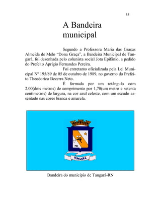 55


                      A Bandeira
                      municipal
                      Segundo a Professora Maria das Graças
Almeida de Melo “Dona Graça”, a Bandeira Municipal de Tan-
gará, foi desenhada pelo colunista social Jota Epifânio, a pedido
do Prefeito Aprígio Fernandes Pereira.
                      Foi entretanto oficializada pela Lei Muni-
cipal Nº 195/89 de 05 de outubro de 1989, no governo do Prefei-
to Theodorico Bezerra Neto.
                      É formada por um retângulo com
2,00(dois metros) de comprimento por 1,70(um metro e setenta
centímetros) de largura, na cor azul celeste, com um escudo as-
sentado nas cores branca e amarela.




            Bandeira do município de Tangará-RN
 