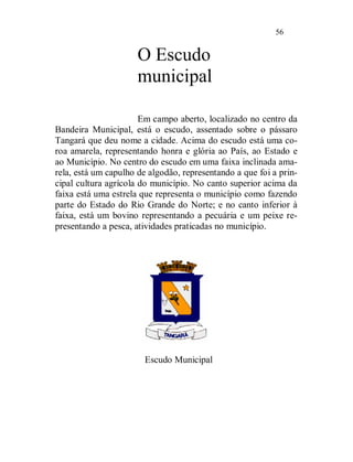 56


                      O Escudo
                      municipal

                       Em campo aberto, localizado no centro da
Bandeira Municipal, está o escudo, assentado sobre o pássaro
Tangará que deu nome a cidade. Acima do escudo está uma co-
roa amarela, representando honra e glória ao País, ao Estado e
ao Município. No centro do escudo em uma faixa inclinada ama-
rela, está um capulho de algodão, representando a que foi a prin-
cipal cultura agrícola do município. No canto superior acima da
faixa está uma estrela que representa o município como fazendo
parte do Estado do Rio Grande do Norte; e no canto inferior à
faixa, está um bovino representando a pecuária e um peixe re-
presentando a pesca, atividades praticadas no município.




                        Escudo Municipal
 