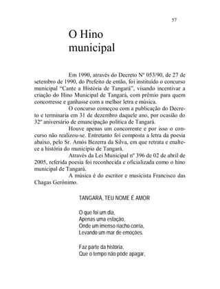 57


              O Hino
              municipal

                Em 1990, através do Decreto Nº 053/90, de 27 de
setembro de 1990, do Prefeito de então, foi instituído o concurso
municipal “Cante a História de Tangará”, visando incentivar a
criação do Hino Municipal de Tangará, com prêmio para quem
concorresse e ganhasse com a melhor letra e música.
                O concurso começou com a publicação do Decre-
to e terminaria em 31 de dezembro daquele ano, por ocasião do
32º aniversário de emancipação política de Tangará.
                Houve apenas um concorrente e por isso o con-
curso não realizou-se. Entretanto foi composta a letra da poesia
abaixo, pelo Sr. Amós Bezerra da Silva, em que retrata e enalte-
ce a história do município de Tangará.
                Através da Lei Municipal nº 396 de 02 de abril de
2005, referida poesia foi reconhecida e oficializada como o hino
municipal de Tangará.
                A música é do escritor e musicista Francisco das
Chagas Gerônimo.

                   TANGARÁ, TEU NOME É AMOR

                   O que foi um dia,
                   Apenas uma estação,
                   Onde um imenso riacho corria,
                   Levando um mar de emoções.

                   Faz parte da história,
                   Que o tempo não pôde apagar,
 