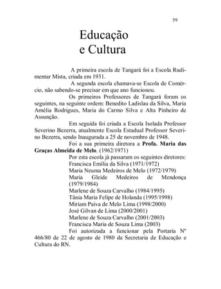 59


                   Educação
                   e Cultura
                A primeira escola de Tangará foi a Escola Rudi-
mentar Mista, criada em 1931.
                A segunda escola chamava-se Escola de Comér-
cio, não sabendo-se precisar em que ano funcionou.
               Os primeiros Professores de Tangará foram os
seguintes, na seguinte ordem: Benedito Ladislau da Silva, Maria
Amélia Rodrigues, Maria do Carmo Silva e Alta Pinheiro de
Assunção.
               Em seguida foi criada a Escola Isolada Professor
Severino Bezerra, atualmente Escola Estadual Professor Severi-
no Bezerra, sendo Inaugurada a 25 de novembro de 1948.
               Foi a sua primeira diretora a Profa. Maria das
Graças Almeida de Melo. (1962/1971)
               Por esta escola já passaram os seguintes diretores:
               Francisca Emília da Silva (1971/1972)
               Maria Neuma Medeiros de Melo (1972/1979)
               Maria     Gleide     Medeiros     de    Mendonça
               (1979/1984)
               Marlene de Souza Carvalho (1984/1995)
               Tânia Maria Felipe de Holanda (1995/1998)
               Miriam Paiva de Melo Lima (1998/2000)
               José Gilvan de Lima (2000/2001)
               Marlene de Souza Carvalho (2001/2003)
               Francisca Maria de Souza Lima (2003)
               Foi autorizada a funcionar pela Portaria Nº
466/80 de 22 de agosto de 1980 da Secretaria de Educação e
Cultura do RN.
 