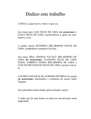 Dedico este trabalho
A DEUS, a quem devo a vida e o que sou.


Aos meus pais LUIZ FELIX DE LIMA (in memoriam) e
LUIZA FELIX DE LIMA, incentivadores e quem me ensi-
naram a viver.


A minha esposa SEVERINA BELARMINO NEVES DE
LIMA, companheira inseparável de luta.


Aos meus filhos AMADJA NATALY BELARMINO DE
LIMA (in memoriam), IVANILDO FELIX DE LIMA
FILHO, SABRINA MARIA BELARMINO DE LIMA e
LUIZ FELIPE DANTAS FELIX DE LIMA, incentivo de lu-
ta.


A MARIA DAS GRAÇAS ALMEIDA DE MELO (d. graça)
(in memoriam), historiadora e contadora de causos sobre
Tangará.


Aos educadores desta cidade, pela aceitação e apoio.


A todos que de uma forma ou outra me incentivaram nesta
empreitada.
 