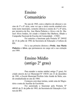 60


              Ensino
              Comunitário
               No ano de 1965, com o objetivo de oferecer o en-
sino de 5ª a 8ª série, uma vez que a única escola estadual exis-
tente neste município, somente oferecia o ensino de 1ª a 4ª série,
por iniciativa da Sra. Ana Maria Pinheiro e Alves e do Sr. Ma-
noel Alves Irmãos, foi criado o Ginásio Rui Barbosa, filiado a
Campanha Nacional de Escolas da Comunidade – CNEC.
               Foi autoriza a funcionar pela Portaria Nº 249/82
de 15 de julho de 1982 da Secretaria de Educação e Cultura do
RN.
               Foi a sua primeira diretora a Profa. Ana Maria
Pinheiro e Alves, que permaneceu no cargo até a sua extinção
em 1989.


              Ensino Médio
              (antigo 2º grau)
                Para atender o ensino médio( antigo 2º grau), foi
criado através da Lei Municipal Nº 158/81 em 13 de dezembro
de 1981, a Escola Municipal Prefeito João Ataíde de Melo, sen-
do estadualizada no ano de 1984.
                Começou com duas turmas, sendo uma de Magis-
tério e outra de Auxiliar de Escritório.
                Foi autorizada a funcionar pela Portaria Nº
409/83 de 21 de julho de 1983, da Secretaria de Educação e Cul-
tura do RN.
 