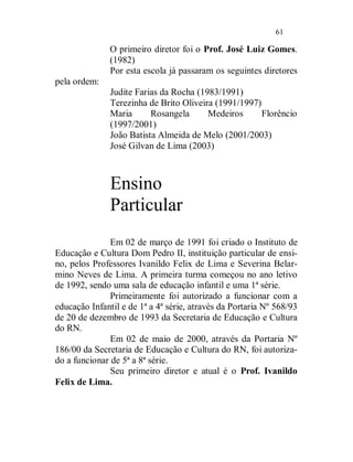 61

               O primeiro diretor foi o Prof. José Luiz Gomes.
               (1982)
               Por esta escola já passaram os seguintes diretores
pela ordem:
               Judite Farias da Rocha (1983/1991)
               Terezinha de Brito Oliveira (1991/1997)
               Maria      Rosangela      Medeiros      Florêncio
               (1997/2001)
               João Batista Almeida de Melo (2001/2003)
               José Gilvan de Lima (2003)



               Ensino
               Particular
               Em 02 de março de 1991 foi criado o Instituto de
Educação e Cultura Dom Pedro II, instituição particular de ensi-
no, pelos Professores Ivanildo Felix de Lima e Severina Belar-
mino Neves de Lima. A primeira turma começou no ano letivo
de 1992, sendo uma sala de educação infantil e uma 1ª série.
               Primeiramente foi autorizado a funcionar com a
educação Infantil e de 1ª a 4ª série, através da Portaria Nº 568/93
de 20 de dezembro de 1993 da Secretaria de Educação e Cultura
do RN.
               Em 02 de maio de 2000, através da Portaria Nº
186/00 da Secretaria de Educação e Cultura do RN, foi autoriza-
do a funcionar de 5ª a 8ª série.
               Seu primeiro diretor e atual é o Prof. Ivanildo
Felix de Lima.
 
