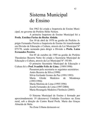 62


              Sistema Municipal
              de Ensino
               Em 1962 foi criada a Inspetoria de Ensino Muni-
cipal, no governo do Prefeito Hélio Nelson.
               A primeira Inspetora de Ensino Municipal foi a
Profa. Estelina Farias da Rocha Abdala.
               Em 10 de abril de 1970 na gestão do Prefeito A-
prígio Fernandes Pereira a Inspetoria de Ensino foi transformada
em Divisão de Educação e Cultura, através da Lei Municipal Nº
075/70, sendo nomeada para dirigir a Divisão a Profa. Luiza
Fernandes Pereira.
               Em 05 de outubro de 1989 na gestão do Prefeito
Theodorico Bezerra Netto foi criada a Secretaria Municipal de
Educação e Cultura, através da Lei Municipal Nº 193/89.
               O primeiro Secretário Municipal de Educação e
Cultura foi o Prof. Ivanildo Felix de Lima. (1989/1990)
               Passaram pela secretaria os seguintes secretários:
               Amós Bezerra da Silva (1990)
               Sílvia Gerlande Gomes da Paz (1991/1993)
               Maria     Gleide    Medeiros     de     Mendonça
               (1993/1994)
               Maria Moêmia de Lima (1995/1996)
               Josefa Fernandes de Lima (1997/2004)
               Maria Rosangela Medeiros Florêncio (2005)

               O Sistema Municipal de Ensino é formado por
aproximadamente 19 (dezenove) Unidades Escolares na Zona
rural, sob a direção do Centro Rural Profa. Maria das Graças
Almeida de Melo.
               Na Zona Urbana destacam-se:
 