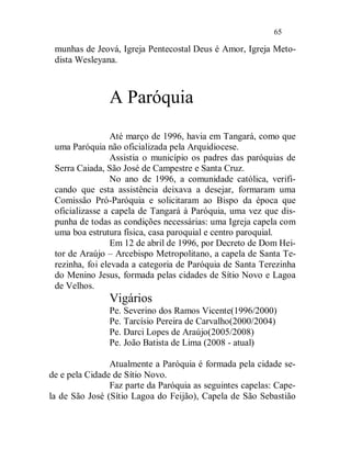 65

 munhas de Jeová, Igreja Pentecostal Deus é Amor, Igreja Meto-
 dista Wesleyana.



               A Paróquia
                 Até março de 1996, havia em Tangará, como que
 uma Paróquia não oficializada pela Arquidiocese.
                 Assistia o município os padres das paróquias de
 Serra Caiada, São José de Campestre e Santa Cruz.
                 No ano de 1996, a comunidade católica, verifi-
 cando que esta assistência deixava a desejar, formaram uma
 Comissão Pró-Paróquia e solicitaram ao Bispo da época que
 oficializasse a capela de Tangará à Paróquia, uma vez que dis-
 punha de todas as condições necessárias: uma Igreja capela com
 uma boa estrutura física, casa paroquial e centro paroquial.
                 Em 12 de abril de 1996, por Decreto de Dom Hei-
 tor de Araújo – Arcebispo Metropolitano, a capela de Santa Te-
 rezinha, foi elevada a categoria de Paróquia de Santa Terezinha
 do Menino Jesus, formada pelas cidades de Sítio Novo e Lagoa
 de Velhos.
               Vigários
               Pe. Severino dos Ramos Vicente(1996/2000)
               Pe. Tarcísio Pereira de Carvalho(2000/2004)
               Pe. Darci Lopes de Araújo(2005/2008)
               Pe. João Batista de Lima (2008 - atual)

                Atualmente a Paróquia é formada pela cidade se-
de e pela Cidade de Sítio Novo.
                Faz parte da Paróquia as seguintes capelas: Cape-
la de São José (Sítio Lagoa do Feijão), Capela de São Sebastião
 