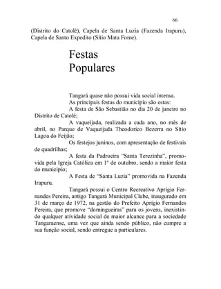 66

(Distrito do Catolé), Capela de Santa Luzia (Fazenda Irapuru),
Capela de Santo Expedito (Sítio Mata Fome).


               Festas
               Populares

                Tangará quase não possui vida social intensa.
                As principais festas do município são estas:
                A festa de São Sebastião no dia 20 de janeiro no
 Distrito de Catolé;
                A vaqueijada, realizada a cada ano, no mês de
 abril, no Parque de Vaqueijada Theodorico Bezerra no Sítio
 Lagoa do Feijão;
                Os festejos juninos, com apresentação de festivais
 de quadrilhas;
                A festa da Padroeira “Santa Terezinha”, promo-
 vida pela Igreja Católica em 1º de outubro, sendo a maior festa
 do município;
                A Festa de “Santa Luzia” promovida na Fazenda
 Irapuru.
                Tangará possui o Centro Recreativo Aprígio Fer-
 nandes Pereira, antigo Tangará Municipal Clube, inaugurado em
 31 de março de 1972, na gestão do Prefeito Aprígio Fernandes
 Pereira, que promove “domingueiras” para os jovens, inexistin-
 do qualquer atividade social de maior alcance para a sociedade
 Tangaraense, uma vez que ainda sendo público, não cumpre a
 sua função social, sendo entregue a particulares.
 