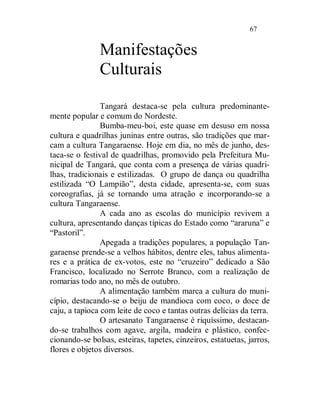 67


               Manifestações
               Culturais

                Tangará destaca-se pela cultura predominante-
mente popular e comum do Nordeste.
                Bumba-meu-boi, este quase em desuso em nossa
cultura e quadrilhas juninas entre outras, são tradições que mar-
cam a cultura Tangaraense. Hoje em dia, no mês de junho, des-
taca-se o festival de quadrilhas, promovido pela Prefeitura Mu-
nicipal de Tangará, que conta com a presença de várias quadri-
lhas, tradicionais e estilizadas. O grupo de dança ou quadrilha
estilizada “O Lampião”, desta cidade, apresenta-se, com suas
coreografias, já se tornando uma atração e incorporando-se a
cultura Tangaraense.
                A cada ano as escolas do município revivem a
cultura, apresentando danças típicas do Estado como “araruna” e
“Pastoril”.
                Apegada a tradições populares, a população Tan-
garaense prende-se a velhos hábitos, dentre eles, tabus alimenta-
res e a prática de ex-votos, este no “cruzeiro” dedicado a São
Francisco, localizado no Serrote Branco, com a realização de
romarias todo ano, no mês de outubro.
                A alimentação também marca a cultura do muni-
cípio, destacando-se o beiju de mandioca com coco, o doce de
caju, a tapioca com leite de coco e tantas outras delícias da terra.
                O artesanato Tangaraense é riquíssimo, destacan-
do-se trabalhos com agave, argila, madeira e plástico, confec-
cionando-se bolsas, esteiras, tapetes, cinzeiros, estatuetas, jarros,
flores e objetos diversos.
 