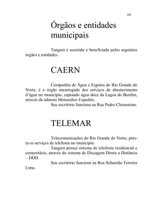 69


              Órgãos e entidades
              municipais
               Tangará é assistida e beneficiada pelos seguintes
órgãos e entidades:


              CAERN
               Companhia de Água e Esgotos do Rio Grande do
Norte, é o órgão encarregado dos serviços de abastecimento
d’água no município, captando água doce da Lagoa do Bonfim,
através da adutora Monsenhor Expedito.
               Seu escritório funciona na Rua Pedro Clementino.



              TELEMAR
                Telecomunicações do Rio Grande do Norte, pres-
ta os serviços de telefonia no município.
                Tangará possui sistema de telefonia residencial e
comunitário, através do sistema de Discagem Direta a Distância
– DDD.
                Seu escritório funciona na Rua Sebastião Ferreira
Lima.
 