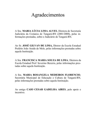 Agradecimentos

A Sra. MARIA LÚCIA LIMA ALVES, Diretora de Secretaria
Judiciária da Comarca de Tangará-RN (2001/2008), pelas in-
formações prestadas, sobre o Judiciário de Tangará-RN.


Ao Sr. JOSÉ GILVAN DE LIMA, Diretor da Escola Estadual
Prefeito João Ataíde de Melo, pelas informações prestadas sobre
aquela Instituição.


A Sra. FRANCISCA MARIA SOUZA DE LIMA, Diretora da
Escola Estadual Prof. Severino Bezerra, pelas informações pres-
tadas sobre aquela Instituição.


A Sra. MARIA ROSANGELA MEDEIROS FLORENCIO,
Secretária Municipal de Educação e Cultura de Tangará-RN,
pelas informações prestadas sobre aquela Instituição.


Ao amigo CAIO CESAR GADELHA AIRES, pelo apoio e
incentivo.
 