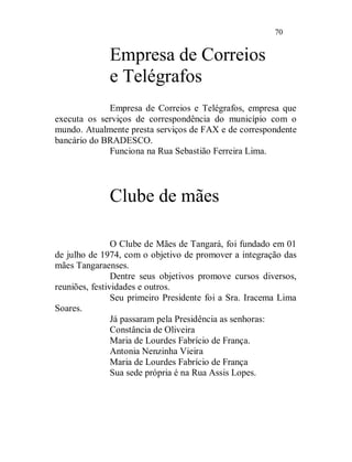 70


              Empresa de Correios
              e Telégrafos
             Empresa de Correios e Telégrafos, empresa que
executa os serviços de correspondência do município com o
mundo. Atualmente presta serviços de FAX e de correspondente
bancário do BRADESCO.
             Funciona na Rua Sebastião Ferreira Lima.




              Clube de mães

                O Clube de Mães de Tangará, foi fundado em 01
de julho de 1974, com o objetivo de promover a integração das
mães Tangaraenses.
                Dentre seus objetivos promove cursos diversos,
reuniões, festividades e outros.
                Seu primeiro Presidente foi a Sra. Iracema Lima
Soares.
                Já passaram pela Presidência as senhoras:
                Constância de Oliveira
                Maria de Lourdes Fabrício de França.
                Antonia Nenzinha Vieira
                Maria de Lourdes Fabrício de França
                Sua sede própria é na Rua Assis Lopes.
 