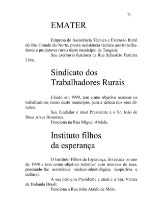 71


              EMATER
              Empresa de Assistência Técnica e Extensão Rural
do Rio Grande do Norte, presta assistência técnica aos trabalha-
dores e produtores rurais deste município de Tangará.
              Seu escritório funciona na Rua Sebastião Ferreira
Lima.


              Sindicato dos
              Trabalhadores Rurais
               Criado em 1990, tem como objetivo associar os
trabalhadores rurais deste município, para a defesa dos seus di-
reitos.
               Seu fundador e atual Presidente é o Sr. João de
Deus Alves Honorato.
               Funciona na Rua Miguel Abdala.


              Instituto filhos
              da esperança
              O Instituto Filhos da Esperança, foi criada no ano
de 1998 e tem como objetivo trabalhar com meninos de ruas,
prestando-lhe assistência médico-odontológica, desportiva e
cultural.
              A sua primeira Presidente e atual é a Sra. Vanira
de Holanda Brasil.
              Funciona a Rua João Ataíde de Melo.
 