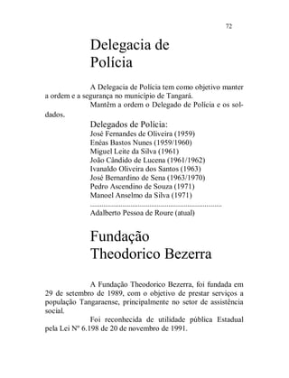72


             Delegacia de
             Polícia
              A Delegacia de Polícia tem como objetivo manter
a ordem e a segurança no município de Tangará.
              Mantêm a ordem o Delegado de Polícia e os sol-
dados.
             Delegados de Polícia:
             José Fernandes de Oliveira (1959)
             Enéas Bastos Nunes (1959/1960)
             Miguel Leite da Silva (1961)
             João Cândido de Lucena (1961/1962)
             Ivanaldo Oliveira dos Santos (1963)
             José Bernardino de Sena (1963/1970)
             Pedro Ascendino de Souza (1971)
             Manoel Anselmo da Silva (1971)
             .....................................................................
             Adalberto Pessoa de Roure (atual)


             Fundação
             Theodorico Bezerra
               A Fundação Theodorico Bezerra, foi fundada em
29 de setembro de 1989, com o objetivo de prestar serviços a
população Tangaraense, principalmente no setor de assistência
social.
               Foi reconhecida de utilidade pública Estadual
pela Lei Nº 6.198 de 20 de novembro de 1991.
 