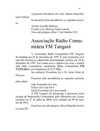 73

                A primeira Presidente foi a Sra. Sânzia Maria Be-
zerra Nelson.
                Já passaram pela presidência as seguintes pesso-
as:
                Alcides Geraldo Barbosa
                Cezário Luiz Moreira Nunes (atual)
                Tem sede própria a Rua 13 de Outubro S/N.


                Associação Rádio Comu-
                nitária FM Tangará
               A Associação Rádio Comunitária FM Tangará,
foi fundada em 22 de dezembro de 1997. É uma instituição civil
sem fins lucrativos, adquirindo personalidade jurídica em 29 de
dezembro de 1997. Foi criada com o objetivo de criar e manter
uma rádio comunitária, atualmente Rádio Comunitária FM
TANGARÁ, com freqüência de 87,9 MHz.
               Seu primeiro Presidente foi o Sr. Artur Grant de
Oliveira.
               Passaram pela presidência as seguintes pessoas,
pela ordem:
               João Fernandes de Lima
               Gilson Alves da Silva
               Josefa Fernandes de Lima (atual)
               A FM Tangará foi autorizada a funcionar como
estação de Radiofusão Comunitária, pelo Ministério das Comu-
nicações em 27 de julho de 2004, com validade até 09 de outu-
bro de 2013.
               Funciona em sede própria a Rua Sebastião Ferrei-
ra Lima SN.
 