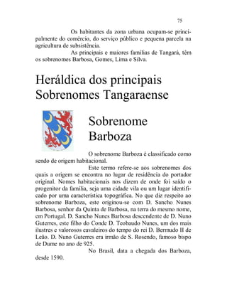 75

               Os habitantes da zona urbana ocupam-se princi-
palmente do comércio, do serviço público e pequena parcela na
agricultura de subsistência.
               As principais e maiores famílias de Tangará, têm
os sobrenomes Barbosa, Gomes, Lima e Silva.


Heráldica dos principais
Sobrenomes Tangaraense

                      Sobrenome
                      Barboza
                       O sobrenome Barboza é classificado como
sendo de origem habitacional.
                       Este termo refere-se aos sobrenomes dos
quais a origem se encontra no lugar de residência do portador
original. Nomes habitacionais nos dizem de onde foi saído o
progenitor da família, seja uma cidade vila ou um lugar identifi-
cado por uma característica topográfica. No que diz respeito ao
sobrenome Barboza, este originou-se com D. Sancho Nunes
Barbosa, senhor da Quinta de Barbosa, na terra do mesmo nome,
em Portugal. D. Sancho Nunes Barbosa descendente de D. Nuno
Guterres, este filho do Conde D. Teobaudo Nunes, um dos mais
ilustres e valorosos cavaleiros do tempo do rei D. Bermudo II de
Leão. D. Nuno Guterres era irmão de S. Rosendo, famoso bispo
de Dume no ano de 925.
                       No Brasil, data a chegada dos Barboza,
desde 1590.
 