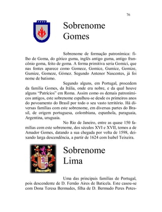 76


                     Sobrenome
                     Gomes
                       Sobrenome de formação patronímica: fi-
lho de Goma, do gótico guma, inglês antigo guma, antigo fran-
cônio goma, feito de goma. A forma primitiva seria Gomici, que
nas fontes aparece como Gomece, Gomice, Gumice, Gomize,
Gumize, Gomeze, Gómez. Segundo Antenor Nascentes, já foi
nome de batismo.
                       Segundo alguns, em Portugal, procedem
da família Gomes, da Itália, onde era nobre, e da qual houve
alguns “Patrícios” em Roma. Assim como os demais patroními-
cos antigos, este sobrenome espalhou-se desde os primeiros anos
do povoamento do Brasil por todo o seu vasto território. Há di-
versas famílias com este sobrenome, em diversas partes do Bra-
sil, de origem portuguesa, colombiana, espanhola, paraguaia,
Argentina, uruguaia.
                       No Rio de Janeiro, entre as quase 150 fa-
mílias com este sobrenome, dos séculos XVI e XVII, temos a de
Amador Gomes, datando a sua chegada por volta de 1598, dei-
xando larga descendência, a partir de 1624 com Isabel Teixeira.


                     Sobrenome
                     Lima
                     Uma das principais famílias de Portugal,
pois descendente de D. Fernão Aires de Baticela. Este casou-se
com Dona Teresa Bermudes, filha de D. Bermudo Peres Potes-
 