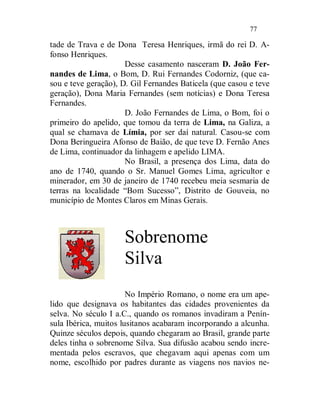 77

tade de Trava e de Dona Teresa Henriques, irmã do rei D. A-
fonso Henriques.
                      Desse casamento nasceram D. João Fer-
nandes de Lima, o Bom, D. Rui Fernandes Codorniz, (que ca-
sou e teve geração), D. Gil Fernandes Baticela (que casou e teve
geração), Dona Maria Fernandes (sem notícias) e Dona Teresa
Fernandes.
                      D. João Fernandes de Lima, o Bom, foi o
primeiro do apelido, que tomou da terra de Lima, na Galiza, a
qual se chamava de Límia, por ser daí natural. Casou-se com
Dona Beringueira Afonso de Baião, de que teve D. Fernão Anes
de Lima, continuador da linhagem e apelido LIMA.
                      No Brasil, a presença dos Lima, data do
ano de 1740, quando o Sr. Manuel Gomes Lima, agricultor e
minerador, em 30 de janeiro de 1740 recebeu meia sesmaria de
terras na localidade “Bom Sucesso”, Distrito de Gouveia, no
município de Montes Claros em Minas Gerais.



                     Sobrenome
                     Silva
                       No Império Romano, o nome era um ape-
lido que designava os habitantes das cidades provenientes da
selva. No século I a.C., quando os romanos invadiram a Penín-
sula Ibérica, muitos lusitanos acabaram incorporando a alcunha.
Quinze séculos depois, quando chegaram ao Brasil, grande parte
deles tinha o sobrenome Silva. Sua difusão acabou sendo incre-
mentada pelos escravos, que chegavam aqui apenas com um
nome, escolhido por padres durante as viagens nos navios ne-
 