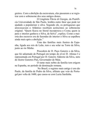 78

greiros. Com a abolição da escravatura, eles passaram a se regis-
trar com o sobrenome dos seus antigos donos.
                       O Lingüista Flávio di Giorgio, da Pontifí-
cia Universidade de São Paulo, lembra outro fator que pode ter
ajudado a popularizar o silva. Segundo ele, os portugueses que
atravessavam o Atlântico recebiam acréscimos ao sobrenome
original. “Quem ficava no litoral incorporava o Costa; quem ia
para o interior ganhava o Silva, de Selva”, explica. Como a mai-
oria dos escravos era de fazendas do interior o Silva se espalhou
ainda mais após a abolição.”
                       Uma das famílias mais ilustres da Espa-
nha, ligada aos reis de Leão, tem o seu solar na Torre de Silva,
junto ao rio Minho.
                       Procedem de D. Payo Guterre o da Silva,
que foi adiantado de Portugal em tempo de el-rei D. Afonso I e
representada em Portugal por D. Guterre Alderete da Silva, neto
do ilustre Guterres Pais, Governador de Maia.
                       O ramo mais nobre da família tem origem
na Espanha, no período de dominação romana.
                       No Brasil, o registro mais antigo é em são
Paulo, da família de Pedro da Silva, alfaiate que veio de Portu-
gal por volta de 1600, que casou-se com Luzia Sardinha.
 