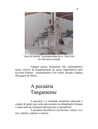 81




       “casa de farinha” na propriedade do sr. João Luiz
                     no sítio poço cercado

               Tangará possui atualmente três assentamentos
rurais, através da desapropriação de terras improdutivas pelo
Governo Federal – Assentamentos Três Voltas, Ronda e Irapuru
(Passagem do Meio).



              A pecuária
              Tangaraense
               A pecuária é a atividade econômica dedicada a
criação de gados que serão aproveitados na alimentação humana
e como meio de transporte para pessoas e mercadorias.
               A pecuária classifica-se em bovinos, suínos, ovi-
nos, caprinos, eqüinos e muares.
 