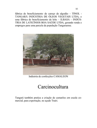83

fábrica de beneficiamento de caroço de algodão – TINOL -
TANGARÁ INDÚSTRIA DE ÓLEOS VEGETAIS LTDA, e
uma fábrica de beneficiamento de leite – ILBASA – INDÚS-
TRIA DE LATICÍNIOS BOA SAÚDE LTDA, gerando renda e
empregos para uma parcela da população Tangaraense.




           Indústria de confecções CAMALEON



                   Carcinocultura
Tangará também pratica a criação de camarões em escala co-
mercial, para exportação, no açude Trairi.
 