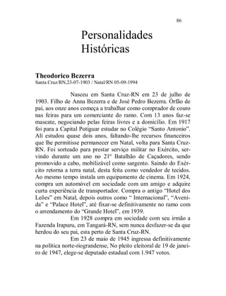 86


                    Personalidades
                    Históricas

Theodorico Bezerra
Santa Cruz/RN,23-07-1903 / Natal/RN 05-09-1994

               Nasceu em Santa Cruz-RN em 23 de julho de
1903. Filho de Anna Bezerra e de José Pedro Bezerra. Órfão de
pai, aos onze anos começa a trabalhar como comprador de couro
nas feiras para um comerciante do ramo. Com 13 anos faz-se
mascate, negociando pelas feiras livres e a domicílio. Em 1917
foi para a Capital Potiguar estudar no Colégio “Santo Antonio”.
Ali estudou quase dois anos, faltando-lhe recursos financeiros
que lhe permitisse permanecer em Natal, volta para Santa Cruz-
RN. Foi sorteado para prestar serviço militar no Exército, ser-
vindo durante um ano no 21º Batalhão de Caçadores, sendo
promovido a cabo, mobilizável como sargento. Saindo do Exér-
cito retorna a terra natal, desta feita como vendedor de tecidos.
Ao mesmo tempo instala um equipamento de cinema. Em 1924,
compra um automóvel em sociedade com um amigo e adquire
curta experiência de transportador. Compra o antigo “Hotel dos
Leões” em Natal, depois outros como “ Internacional”, “Aveni-
da” e “Palace Hotel”, até fixar-se definitivamente no ramo com
o arrendamento do “Grande Hotel”, em 1939.
               Em 1928 compra em sociedade com seu irmão a
Fazenda Irapuru, em Tangará-RN, sem nunca desfazer-se da que
herdou do seu pai, esta perto de Santa Cruz-RN.
               Em 23 de maio de 1945 ingressa definitivamente
na política norte-riograndense, No pleito eleitoral de 19 de janei-
ro de 1947, elege-se deputado estadual com 1.947 votos.
 