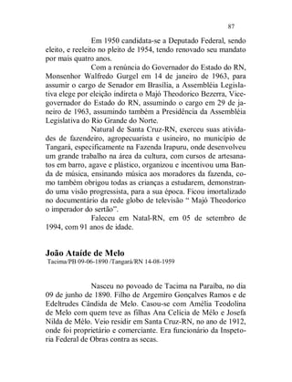 87

                 Em 1950 candidata-se a Deputado Federal, sendo
eleito, e reeleito no pleito de 1954, tendo renovado seu mandato
por mais quatro anos.
                 Com a renúncia do Governador do Estado do RN,
Monsenhor Walfredo Gurgel em 14 de janeiro de 1963, para
assumir o cargo de Senador em Brasília, a Assembléia Legisla-
tiva elege por eleição indireta o Majó Theodorico Bezerra, Vice-
governador do Estado do RN, assumindo o cargo em 29 de ja-
neiro de 1963, assumindo também a Presidência da Assembléia
Legislativa do Rio Grande do Norte.
                 Natural de Santa Cruz-RN, exerceu suas ativida-
des de fazendeiro, agropecuarista e usineiro, no município de
Tangará, especificamente na Fazenda Irapuru, onde desenvolveu
um grande trabalho na área da cultura, com cursos de artesana-
tos em barro, agave e plástico, organizou e incentivou uma Ban-
da de música, ensinando música aos moradores da fazenda, co-
mo também obrigou todas as crianças a estudarem, demonstran-
do uma visão progressista, para a sua época. Ficou imortalizado
no documentário da rede globo de televisão “ Majó Theodorico
o imperador do sertão”.
                 Faleceu em Natal-RN, em 05 de setembro de
1994, com 91 anos de idade.


João Ataíde de Melo
Tacima/PB 09-06-1890 /Tangará/RN 14-08-1959


               Nasceu no povoado de Tacima na Paraíba, no dia
09 de junho de 1890. Filho de Argemiro Gonçalves Ramos e de
Edeltrudes Cândida de Melo. Casou-se com Amélia Teodolina
de Melo com quem teve as filhas Ana Celícia de Mélo e Josefa
Nilda de Mélo. Veio residir em Santa Cruz-RN, no ano de 1912,
onde foi proprietário e comerciante. Era funcionário da Inspeto-
ria Federal de Obras contra as secas.
 