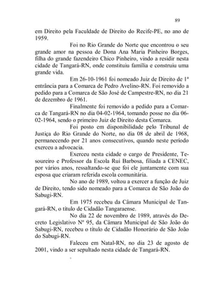 89

em Direito pela Faculdade de Direito do Recife-PE, no ano de
1959.
               Foi no Rio Grande do Norte que encontrou o seu
grande amor na pessoa de Dona Ana Maria Pinheiro Borges,
filha do grande fazendeiro Chico Pinheiro, vindo a residir nesta
cidade de Tangará-RN, onde constituiu família e construiu uma
grande vida.
               Em 26-10-1961 foi nomeado Juiz de Direito de 1ª
entrância para a Comarca de Pedro Avelino-RN. Foi removido a
pedido para a Comarca de São José de Campestre-RN, no dia 21
de dezembro de 1961.
               Finalmente foi removido a pedido para a Comar-
ca de Tangará-RN no dia 04-02-1964, tomando posse no dia 06-
02-1964, sendo o primeiro Juiz de Direito desta Comarca.
               Foi posto em disponibilidade pelo Tribunal de
Justiça do Rio Grande do Norte, no dia 08 de abril de 1968,
permanecendo por 21 anos consecutivos, quando neste período
exerceu a advocacia.
               Exerceu nesta cidade o cargo de Presidente, Te-
soureiro e Professor da Escola Rui Barbosa, filiada a CENEC,
por vários anos, ressaltando-se que foi ele juntamente com sua
esposa que criaram referida escola comunitária.
               No ano de 1989, voltou a exercer a função de Juiz
de Direito, tendo sido nomeado para a Comarca de São João do
Sabugi-RN.
               Em 1975 recebeu da Câmara Municipal de Tan-
gará-RN, o título de Cidadão Tangaraense.
               No dia 22 de novembro de 1989, através do De-
creto Legislativo Nº 95, da Câmara Municipal de São João do
Sabugi-RN, recebeu o título de Cidadão Honorário de São João
do Sabugi-RN.
               Faleceu em Natal-RN, no dia 23 de agosto de
2001, vindo a ser sepultado nesta cidade de Tangará-RN.
               .
 