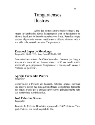 90


                    Tangaraenses
                    Ilustres
                    Além dos nomes anteriormente citados, me-
recem ser lembrados outros Tangaraenses que se destacaram na
história local, notabilizando-se pelos seus feitos. Ressalte-se que
embora alguns não tenham nascido nesta cidade, viveram toda a
sua vida nela, considerando-se Tangaraenses.


Emanoel Lopes de Mendonça
Tangará-RN 19-03-1939 – Santa Cruz-RN 26-10-1992

Farmacêutico curioso. Protético.Vereador. Exerceu por longos
anos o seu exercício de farmacêutico e protético, sendo muito
acreditado pela população Tangaraense e considerado como o
“médico da pobreza”.


Aprígio Fernandes Pereira
Tangará/RN

Comerciante e Prefeito de Tangará. Sabendo apenas escrever
seu próprio nome, fez uma administração considerada brilhante
por alguns munícipes e criticada por outros, principalmente pela
sua austeridade administrativa.

José Celestino Soares
Tangará/RN

Tenente do Exército Brasileiro aposentado. Foi Prefeito de Tan-
gará. Faleceu em Natal, capital do RN.
 