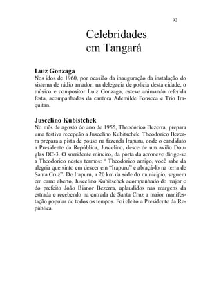 92


                     Celebridades
                     em Tangará
Luiz Gonzaga
Nos idos de 1960, por ocasião da inauguração da instalação do
sistema de rádio amador, na delegacia de polícia desta cidade, o
músico e compositor Luiz Gonzaga, esteve animando referida
festa, acompanhados da cantora Ademilde Fonseca e Trio Ira-
quitan.

Juscelino Kubistchek
No mês de agosto do ano de 1955, Theodorico Bezerra, prepara
uma festiva recepção a Juscelino Kubitschek. Theodorico Bezer-
ra prepara a pista de pouso na fazenda Irapuru, onde o candidato
a Presidente da República, Juscelino, desce de um avião Dou-
glas DC-3. O sorridente mineiro, da porta da aeroneve dirige-se
a Theodorico nestes termos: “ Theodorico amigo, você sabe da
alegria que sinto em descer em “Irapuru” e abraçá-lo na terra de
Santa Cruz”. De Irapuru, a 20 km da sede do município, seguem
em carro aberto, Juscelino Kubitschek acompanhado do major e
do prefeito João Bianor Bezerra, aplaudidos nas margens da
estrada e recebendo na entrada de Santa Cruz a maior manifes-
tação popular de todos os tempos. Foi eleito a Presidente da Re-
pública.
 