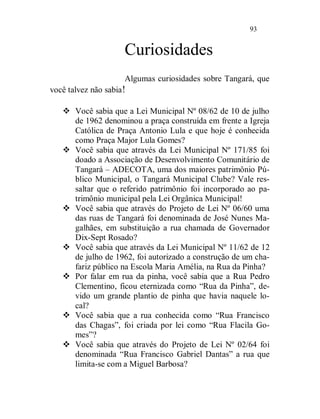93


                      Curiosidades
                      Algumas curiosidades sobre Tangará, que
você talvez não sabia !

    Você sabia que a Lei Municipal Nº 08/62 de 10 de julho
     de 1962 denominou a praça construída em frente a Igreja
     Católica de Praça Antonio Lula e que hoje é conhecida
     como Praça Major Lula Gomes?
    Você sabia que através da Lei Municipal Nº 171/85 foi
     doado a Associação de Desenvolvimento Comunitário de
     Tangará – ADECOTA, uma dos maiores patrimônio Pú-
     blico Municipal, o Tangará Municipal Clube? Vale res-
     saltar que o referido patrimônio foi incorporado ao pa-
     trimônio municipal pela Lei Orgânica Municipal!
    Você sabia que através do Projeto de Lei Nº 06/60 uma
     das ruas de Tangará foi denominada de José Nunes Ma-
     galhães, em substituição a rua chamada de Governador
     Dix-Sept Rosado?
    Você sabia que através da Lei Municipal Nº 11/62 de 12
     de julho de 1962, foi autorizado a construção de um cha-
     fariz público na Escola Maria Amélia, na Rua da Pinha?
    Por falar em rua da pinha, você sabia que a Rua Pedro
     Clementino, ficou eternizada como “Rua da Pinha”, de-
     vido um grande plantio de pinha que havia naquele lo-
     cal?
    Você sabia que a rua conhecida como “Rua Francisco
     das Chagas”, foi criada por lei como “Rua Flacila Go-
     mes”?
    Você sabia que através do Projeto de Lei Nº 02/64 foi
     denominada “Rua Francisco Gabriel Dantas” a rua que
     limita-se com a Miguel Barbosa?
 